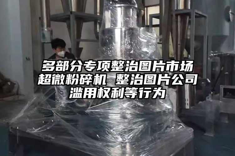 多部分專項整治圖片市場国产黄片奶茶视频 整治圖片公司濫用權利等行為